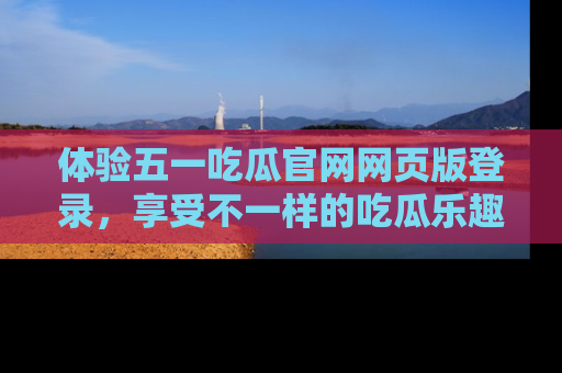 体验五一吃瓜官网网页版登录，享受不一样的吃瓜乐趣与互动体验