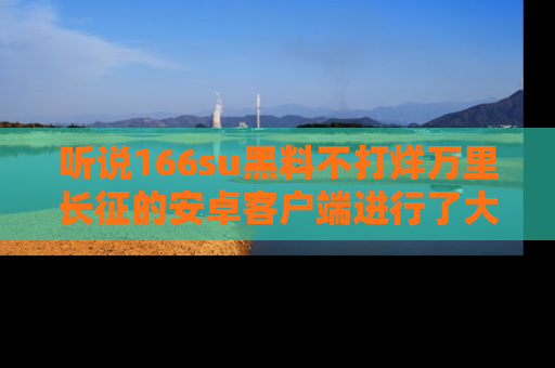 听说166su黑料不打烊万里长征的安卓客户端进行了大更新，八卦内容更加精彩与丰富！
