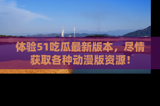 体验51吃瓜最新版本，尽情获取各种动漫版资源！