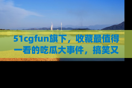 51cgfun旗下,收藏最值得一看的吃瓜大事件,搞笑又精彩!
