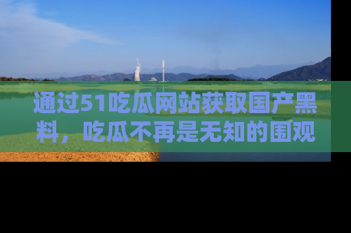 通过51吃瓜网站获取国产黑料，吃瓜不再是无知的围观者