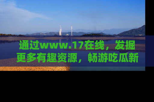 通过www.17在线，发掘更多有趣资源，畅游吃瓜新闻海洋
