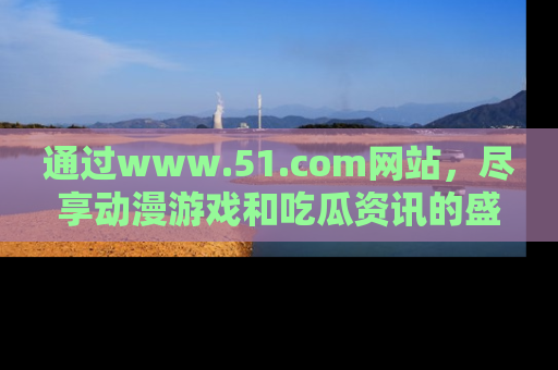 通过www.51.com网站，尽享动漫游戏和吃瓜资讯的盛宴！