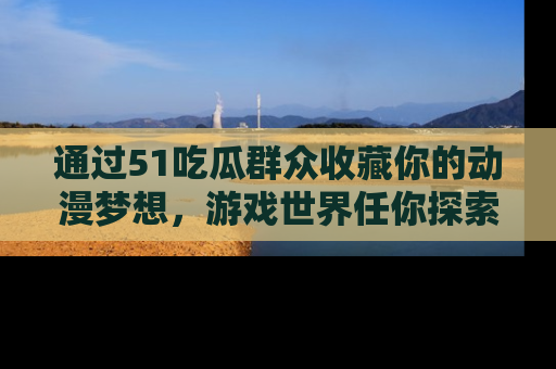 通过51吃瓜群众收藏你的动漫梦想，游戏世界任你探索