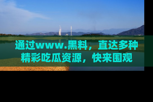 通过www.黑料，直达多种精彩吃瓜资源，快来围观