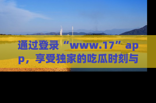 通过登录“www.17”app，享受独家的吃瓜时刻与娱乐资讯！