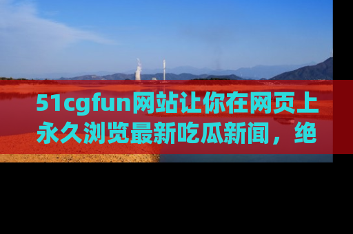 51cgfun网站让你在网页上永久浏览最新吃瓜新闻，绝不错过任何热点！