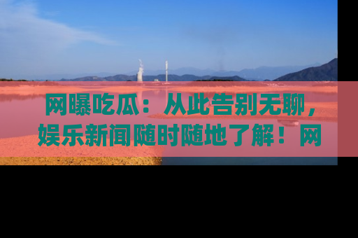 网曝吃瓜：从此告别无聊，娱乐新闻随时随地了解！网址：www.wangbaoegua.com