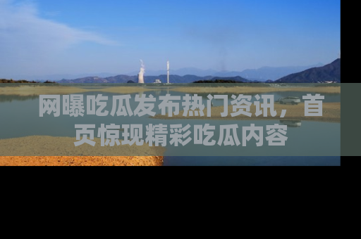 网曝吃瓜发布热门资讯，首页惊现精彩吃瓜内容