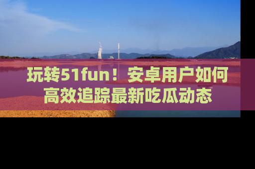 玩转51fun！安卓用户如何高效追踪最新吃瓜动态