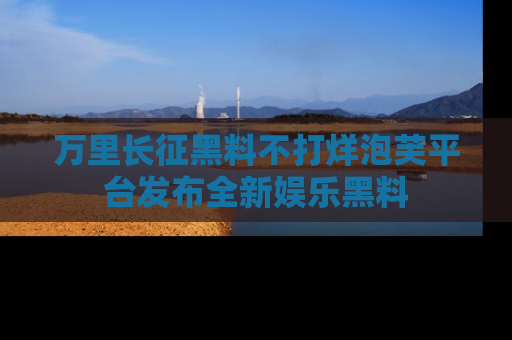 万里长征黑料不打烊泡芙平台发布全新娱乐黑料