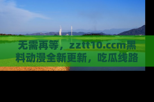 无需再等，zztt10.ccm黑料动漫全新更新，吃瓜线路佛系推荐！