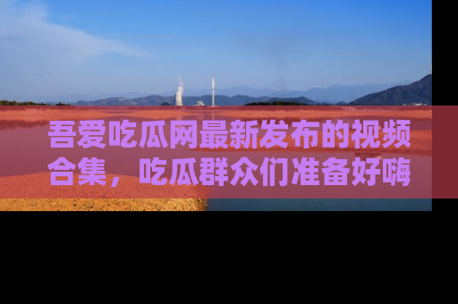 吾爱吃瓜网最新发布的视频合集，吃瓜群众们准备好嗨起来了吗？