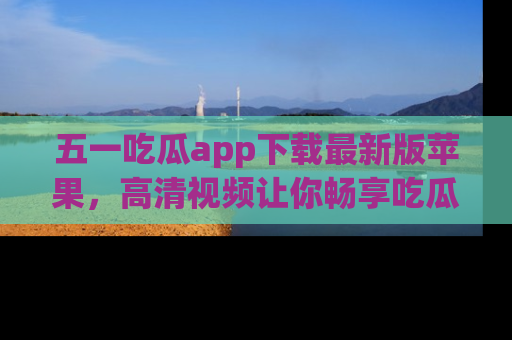 五一吃瓜app下载最新版苹果，高清视频让你畅享吃瓜乐趣