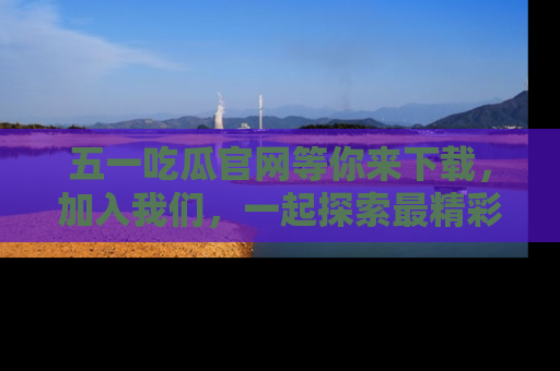 五一吃瓜官网等你来下载，加入我们，一起探索最精彩的吃瓜世界！