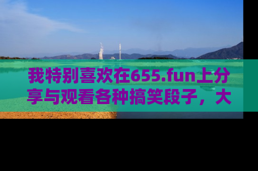 我特别喜欢在655.fun上分享与观看各种搞笑段子，大家一起来享受乐趣吧！