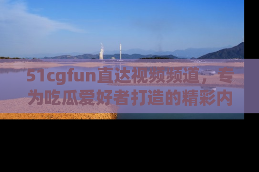 51cgfun直达视频频道，专为吃瓜爱好者打造的精彩内容库！