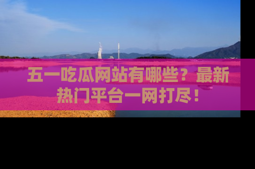 五一吃瓜网站有哪些？最新热门平台一网打尽！