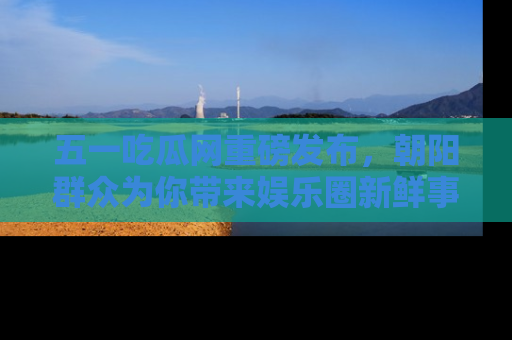 五一吃瓜网重磅发布，朝阳群众为你带来娱乐圈新鲜事！