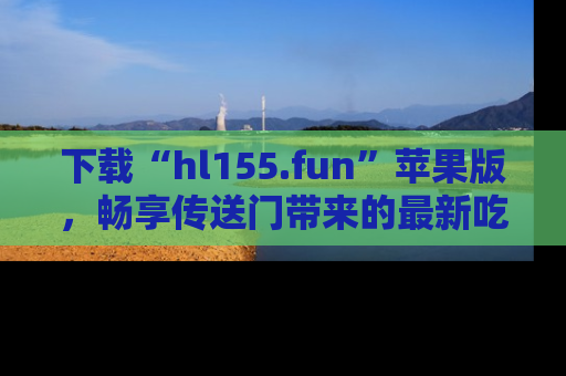 下载“hl155.fun”苹果版，畅享传送门带来的最新吃瓜资讯
