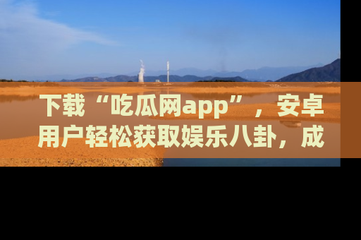下载“吃瓜网app”，安卓用户轻松获取娱乐八卦，成为身边的知情达人！