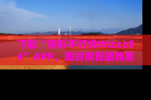 下载“黑料不打烊tttzzz04”APP，随时观看最新黑料不打烊tttzzz04在线！