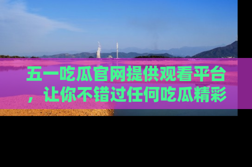 五一吃瓜官网提供观看平台，让你不错过任何吃瓜精彩瞬间