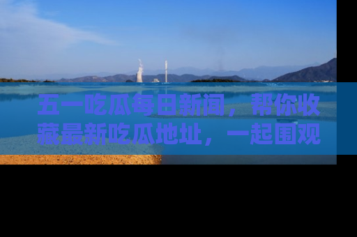 五一吃瓜每日新闻，帮你收藏最新吃瓜地址，一起围观吧！