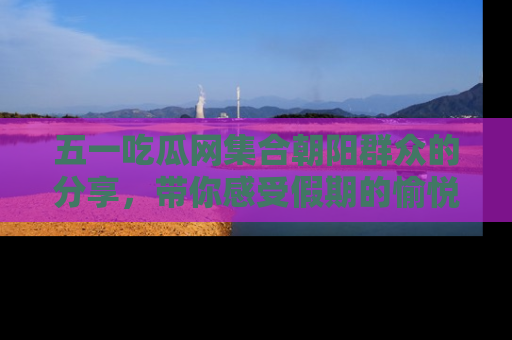 五一吃瓜网集合朝阳群众的分享，带你感受假期的愉悦！