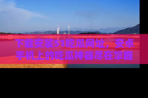 下载安装51吃瓜网址，安卓手机上的吃瓜神器尽在掌握