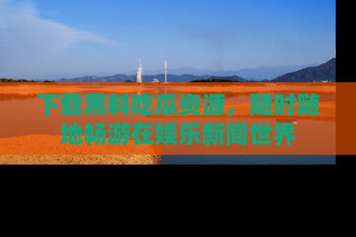 下载黑料吃瓜资源，随时随地畅游在娱乐新闻世界