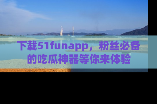 下载51funapp，粉丝必备的吃瓜神器等你来体验