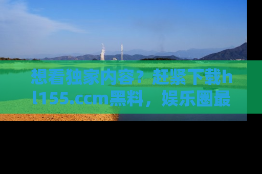 想看独家内容？赶紧下载hl155.ccm黑料，娱乐圈最劲爆的新闻一手掌握！