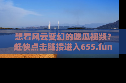 想看风云变幻的吃瓜视频？赶快点击链接进入655.fun吧！
