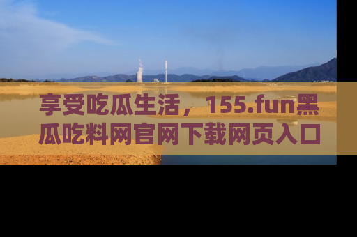 享受吃瓜生活，155.fun黑瓜吃料网官网下载网页入口全解析