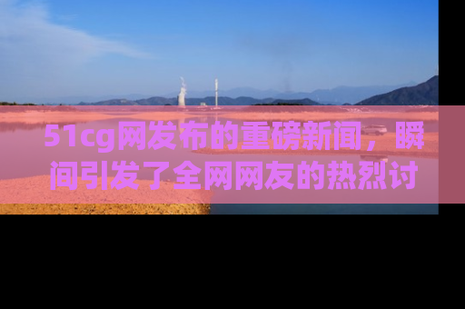 51cg网发布的重磅新闻，瞬间引发了全网网友的热烈讨论！