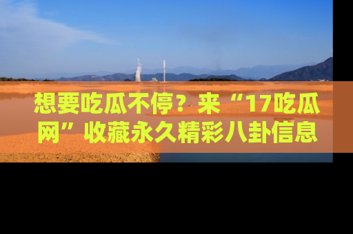 想要吃瓜不停？来“17吃瓜网”收藏永久精彩八卦信息！