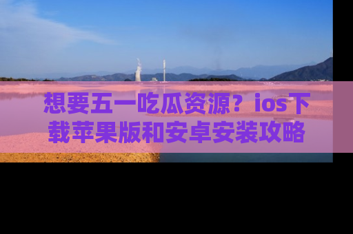 想要五一吃瓜资源？ios下载苹果版和安卓安装攻略