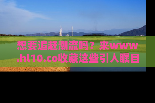 想要追赶潮流吗？来www.hl10.co收藏这些引人瞩目的新闻瞬间吧！