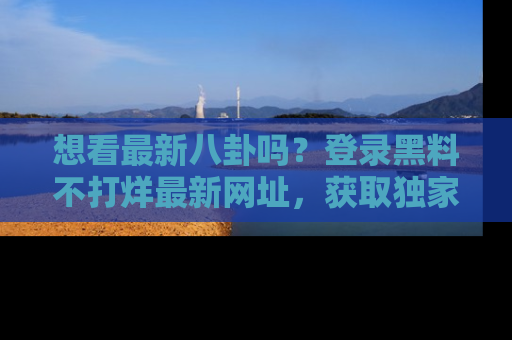 想看最新八卦吗？登录黑料不打烊最新网址，获取独家内容