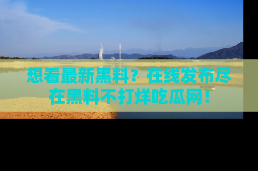 想看最新黑料？在线发布尽在黑料不打烊吃瓜网！