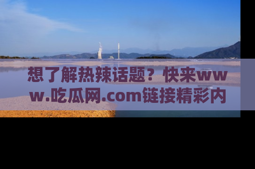 想了解热辣话题？快来www.吃瓜网.com链接精彩内容！