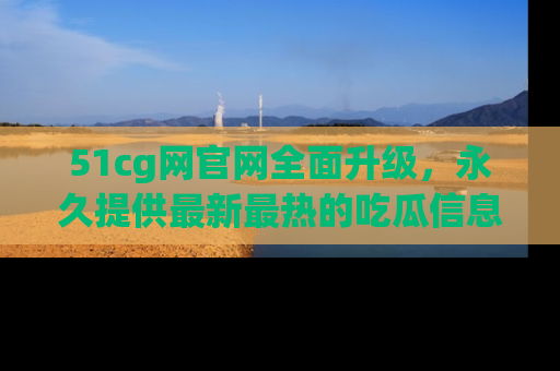 51cg网官网全面升级，永久提供最新最热的吃瓜信息，助你永远走在潮流前端！
