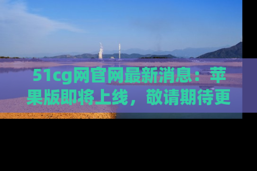 51cg网官网最新消息：苹果版即将上线，敬请期待更多吃瓜内容！