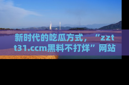 新时代的吃瓜方式,“zztt31.ccm黑料不打烊”网站为iOS用户带来惊喜