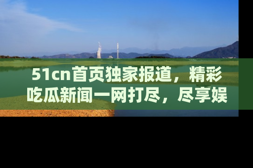 51cn首页独家报道，精彩吃瓜新闻一网打尽，尽享娱乐盛宴
