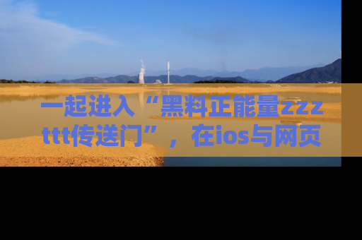 一起进入“黑料正能量zzzttt传送门”,在ios与网页中享受热辣资讯的快乐吧!