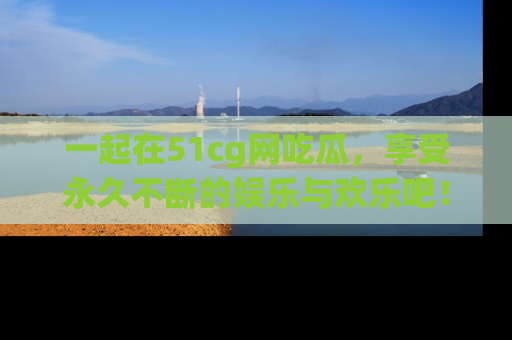 一起在51cg网吃瓜,享受永久不断的娱乐与欢乐吧!