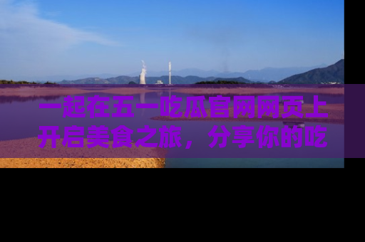 一起在五一吃瓜官网网页上开启美食之旅,分享你的吃瓜故事与精彩瞬间!