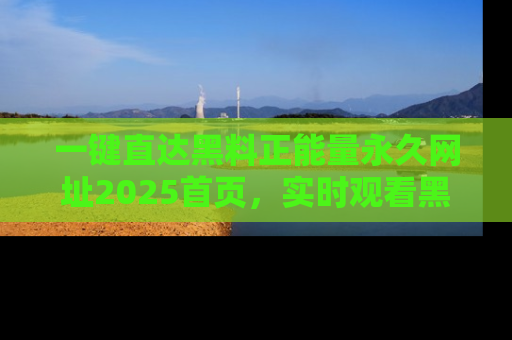 一键直达黑料正能量永久网址2025首页,实时观看黑料大汇总